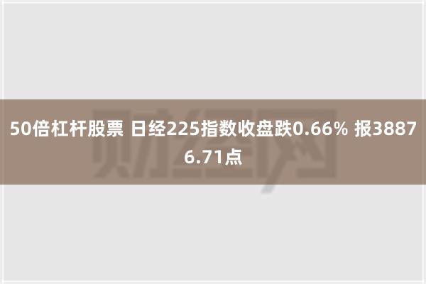 50倍杠杆股票 日经225指数收盘跌0.66% 报38876.71点