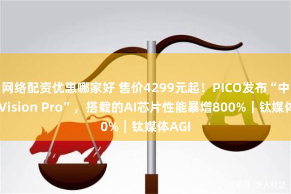 网络配资优惠哪家好 售价4299元起！PICO发布“中国版Vision Pro”，搭载的AI芯片性能暴增800%｜钛媒体AGI