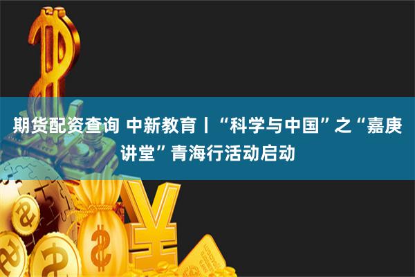 期货配资查询 中新教育丨“科学与中国”之“嘉庚讲堂”青海行活动启动