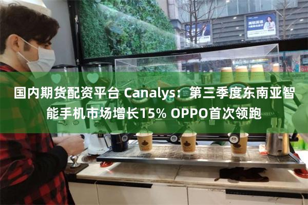 国内期货配资平台 Canalys：第三季度东南亚智能手机市场增长15% OPPO首次领跑