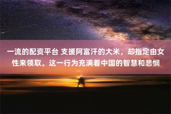 一流的配资平台 支援阿富汗的大米，却指定由女性来领取。这一行为充满着中国的智慧和悲悯