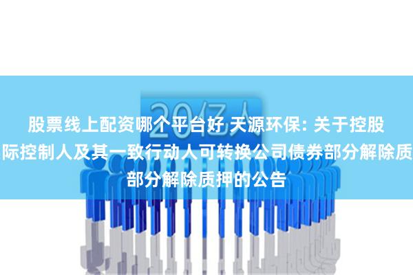 股票线上配资哪个平台好 天源环保: 关于控股股东、实际控制人及其一致行动人可转换公司债券部分解除质押的公告