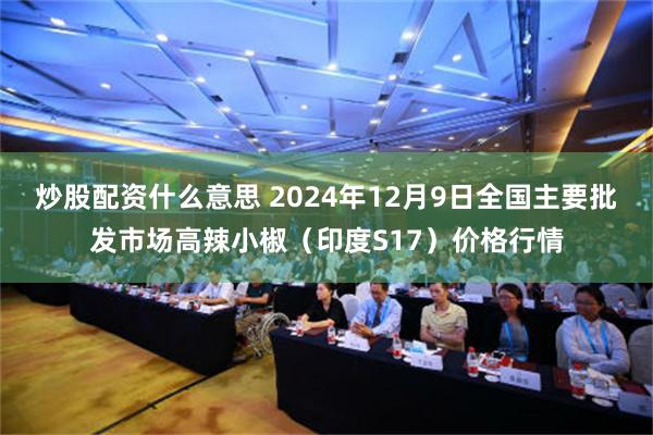 炒股配资什么意思 2024年12月9日全国主要批发市场高辣小椒（印度S17）价格行情