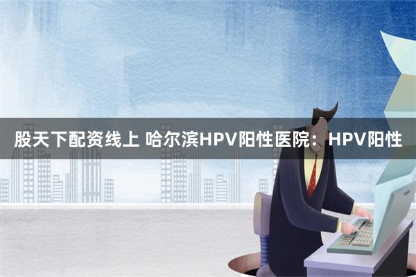 股天下配资线上 哈尔滨HPV阳性医院：HPV阳性