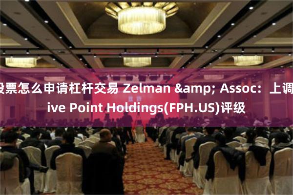 股票怎么申请杠杆交易 Zelman & Assoc：上调Five Point Holdings(FPH.US)评级