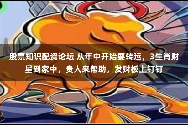 股票知识配资论坛 从年中开始要转运，3生肖财星到家中，贵人来帮助，发财板上钉钉